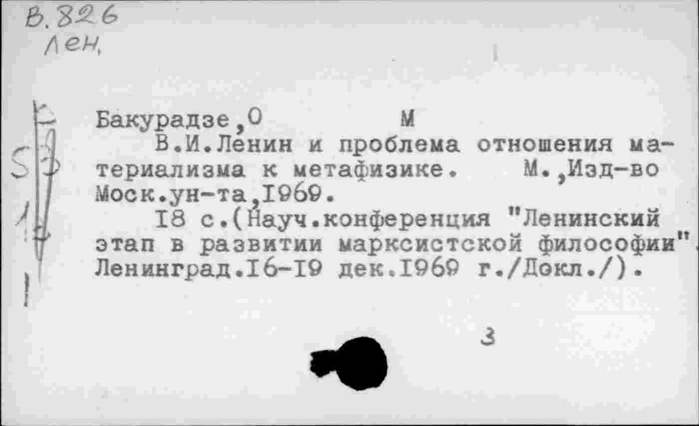 ﻿е>. зяб лен
Бакурадзе,0	М
В.И.Ленин и проблема отношения материализма к метафизике.	М.,Изд-во
Моск.ун-та,1969.
18 с.(Науч.конференция "Ленинский этап в развитии марксистской философии" Ленинград.16-19 дек.1969 г./Докл./).
3